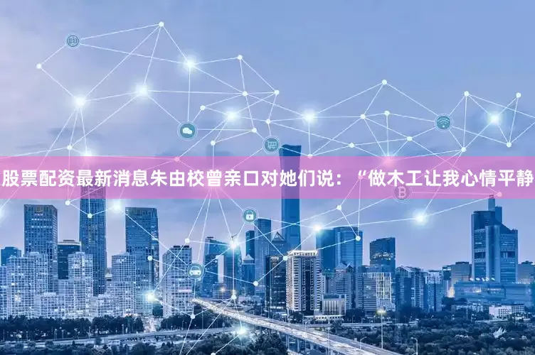 股票配资最新消息朱由校曾亲口对她们说：“做木工让我心情平静