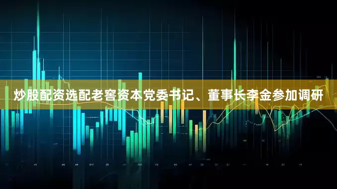炒股配资选配老窖资本党委书记、董事长李金参加调研