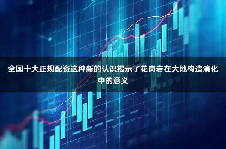 全国十大正规配资这种新的认识揭示了花岗岩在大地构造演化中的意义