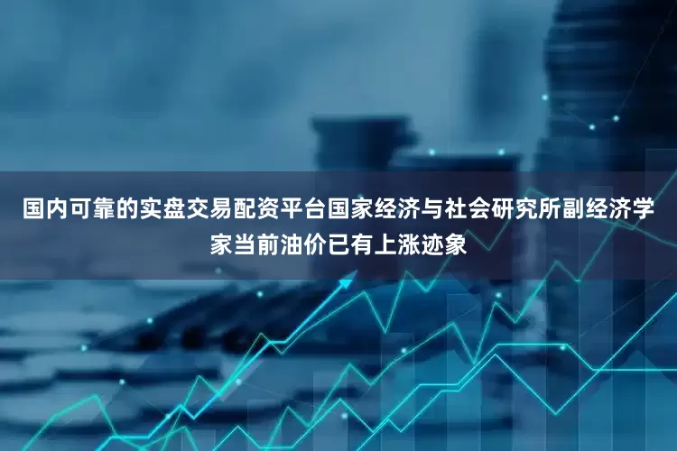 国内可靠的实盘交易配资平台国家经济与社会研究所副经济学家当前油价已有上涨迹象