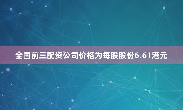 全国前三配资公司价格为每股股份6.61港元