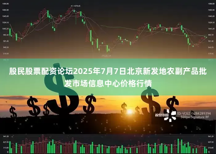 股民股票配资论坛2025年7月7日北京新发地农副产品批发市场信息中心价格行情