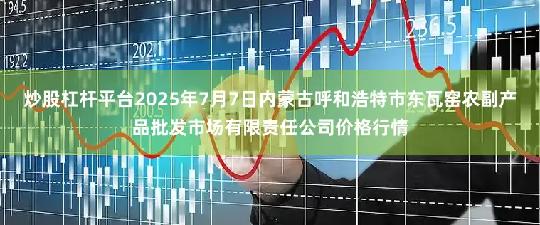 炒股杠杆平台2025年7月7日内蒙古呼和浩特市东瓦窑农副产品批发市场有限责任公司价格行情