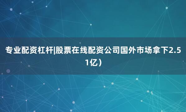 专业配资杠杆|股票在线配资公司国外市场拿下2.51亿）
