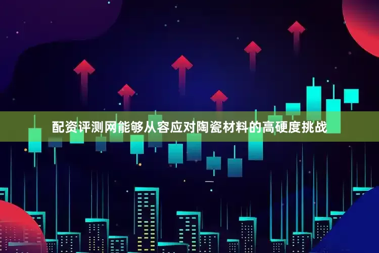 配资评测网能够从容应对陶瓷材料的高硬度挑战