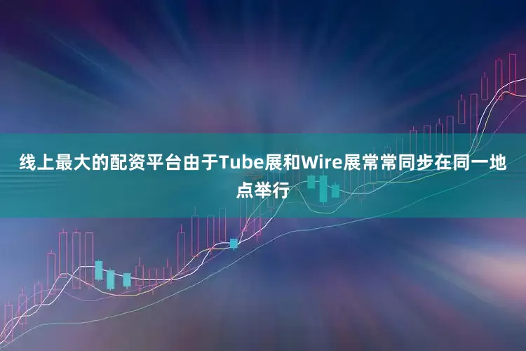 线上最大的配资平台由于Tube展和Wire展常常同步在同一地点举行