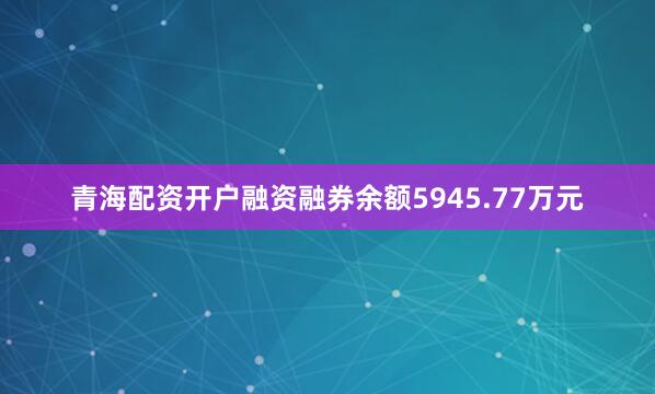 青海配资开户融资融券余额5945.77万元