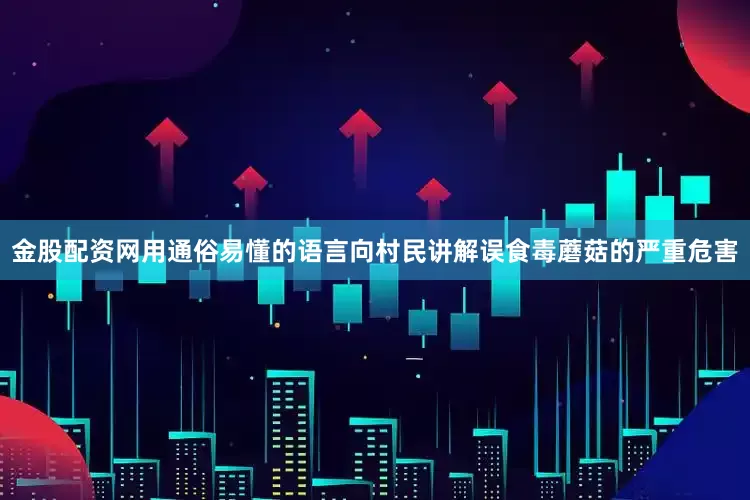 金股配资网用通俗易懂的语言向村民讲解误食毒蘑菇的严重危害