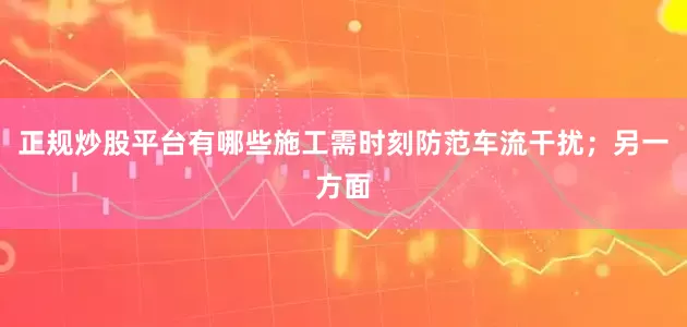 正规炒股平台有哪些施工需时刻防范车流干扰；另一方面