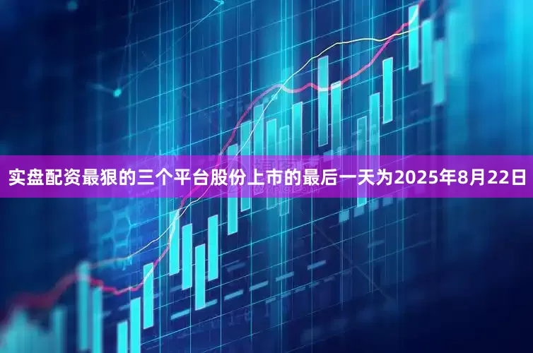 实盘配资最狠的三个平台股份上市的最后一天为2025年8月22日