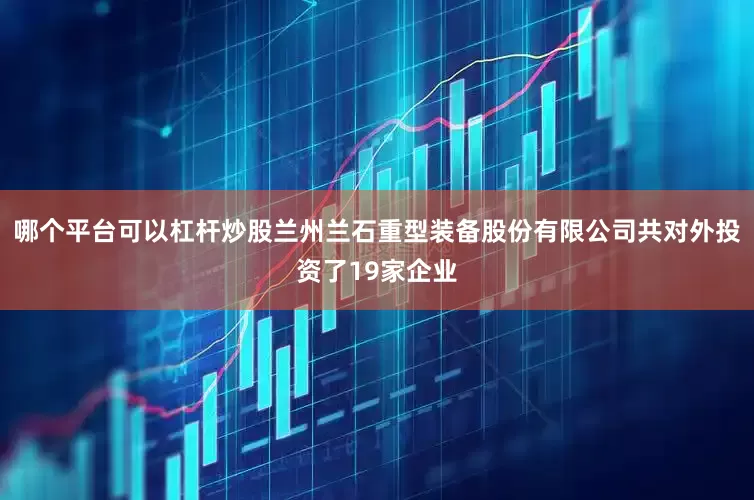 哪个平台可以杠杆炒股兰州兰石重型装备股份有限公司共对外投资了19家企业