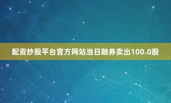 配资炒股平台官方网站当日融券卖出100.0股