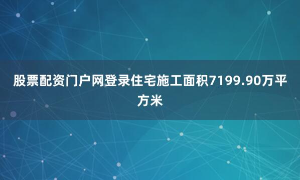 股票配资门户网登录住宅施工面积7199.90万平方米