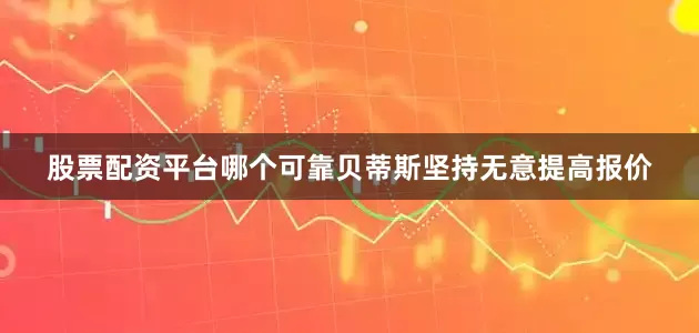 股票配资平台哪个可靠贝蒂斯坚持无意提高报价