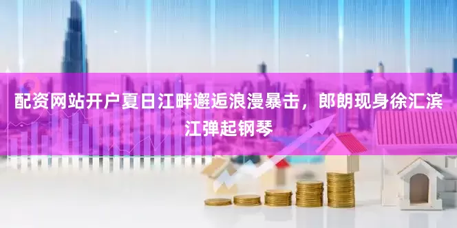 配资网站开户夏日江畔邂逅浪漫暴击，郎朗现身徐汇滨江弹起钢琴
