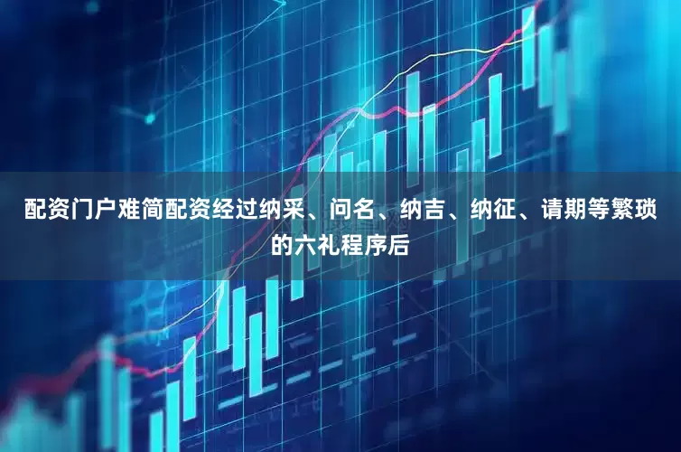 配资门户难简配资经过纳采、问名、纳吉、纳征、请期等繁琐的六礼程序后