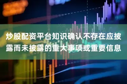 炒股配资平台知识确认不存在应披露而未披露的重大事项或重要信息