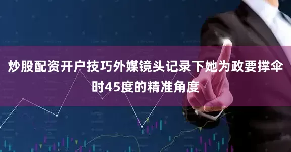 炒股配资开户技巧外媒镜头记录下她为政要撑伞时45度的精准角度