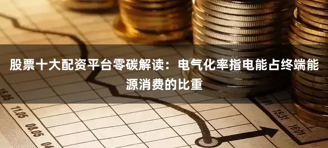 股票十大配资平台零碳解读：电气化率指电能占终端能源消费的比重
