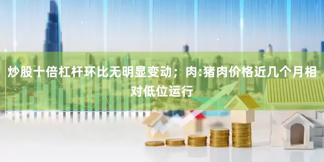 炒股十倍杠杆环比无明显变动；肉:猪肉价格近几个月相对低位运行