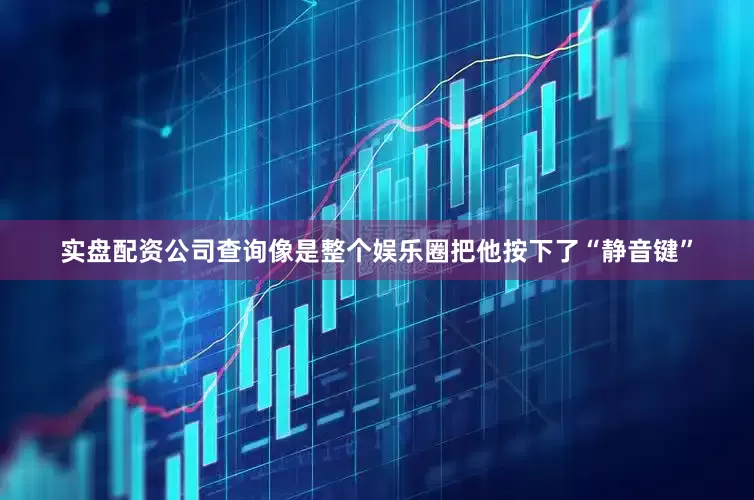 实盘配资公司查询像是整个娱乐圈把他按下了“静音键”